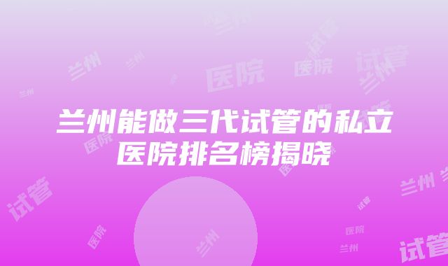 兰州能做三代试管的私立医院排名榜揭晓