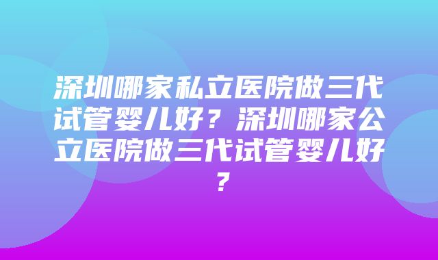 深圳哪家私立医院做三代试管婴儿好？深圳哪家公立医院做三代试管婴儿好？