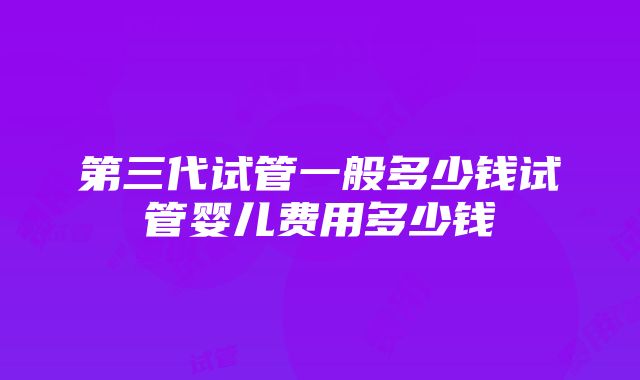 第三代试管一般多少钱试管婴儿费用多少钱