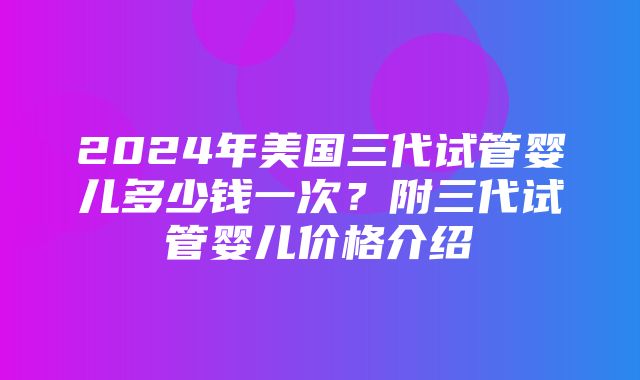 2024年美国三代试管婴儿多少钱一次？附三代试管婴儿价格介绍