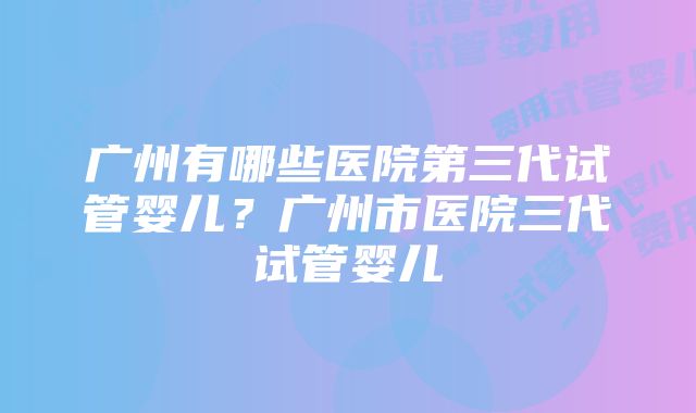 广州有哪些医院第三代试管婴儿？广州市医院三代试管婴儿