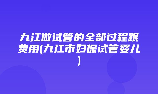 九江做试管的全部过程跟费用(九江市妇保试管婴儿)