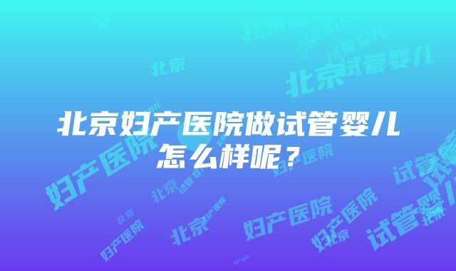 北京妇产医院做试管婴儿怎么样呢？