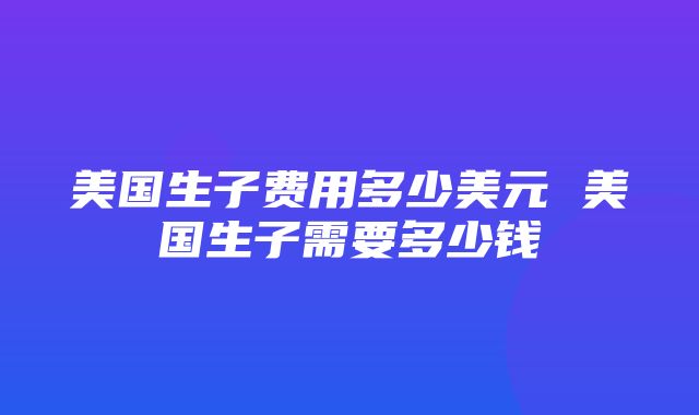 美国生子费用多少美元 美国生子需要多少钱