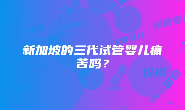 新加坡的三代试管婴儿痛苦吗？