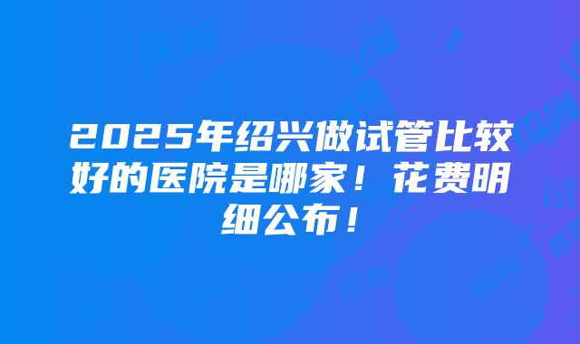 2025年绍兴做试管比较好的医院是哪家！花费明细公布！