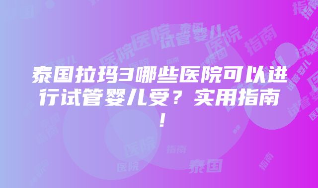 泰国拉玛3哪些医院可以进行试管婴儿受？实用指南！