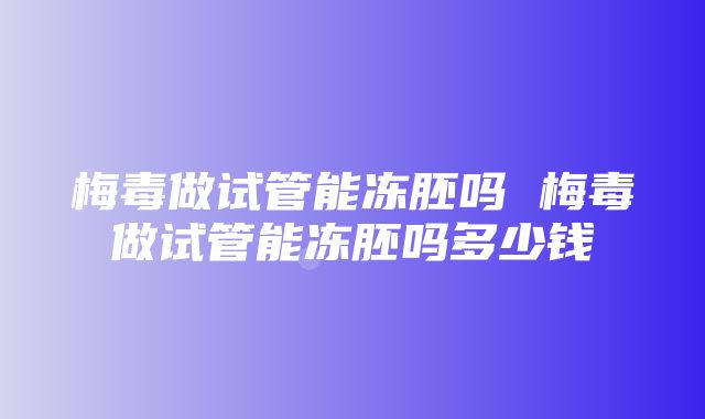 梅毒做试管能冻胚吗 梅毒做试管能冻胚吗多少钱