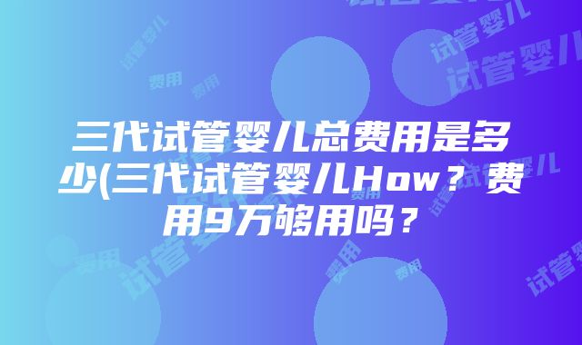 三代试管婴儿总费用是多少(三代试管婴儿How？费用9万够用吗？