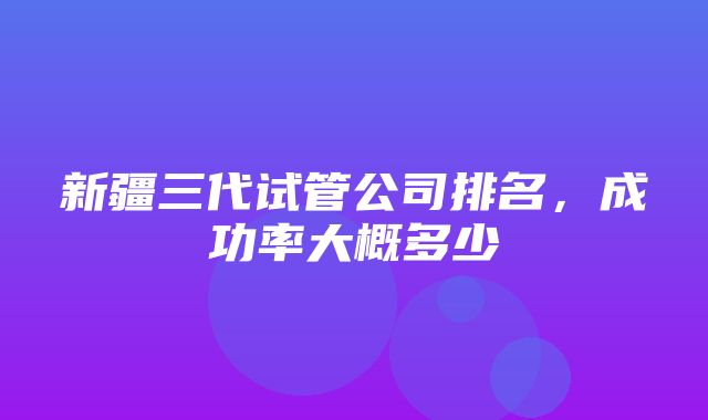 新疆三代试管公司排名，成功率大概多少