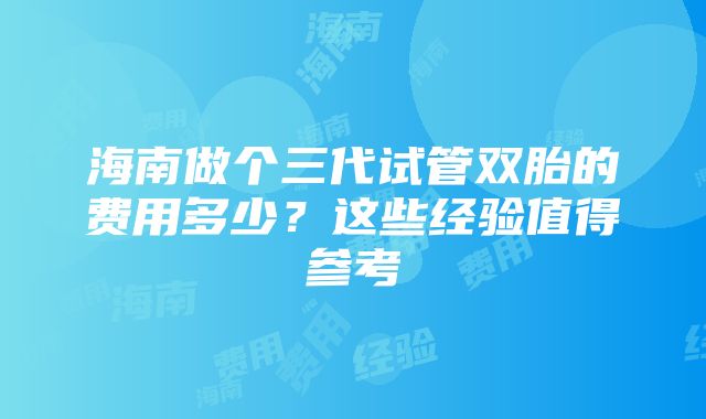 海南做个三代试管双胎的费用多少？这些经验值得参考