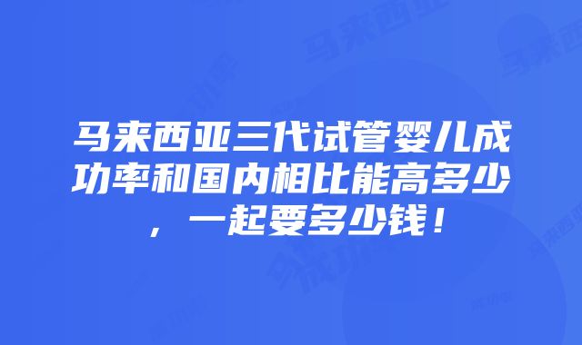 马来西亚三代试管婴儿成功率和国内相比能高多少，一起要多少钱！