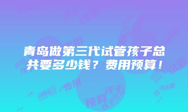 青岛做第三代试管孩子总共要多少钱？费用预算！