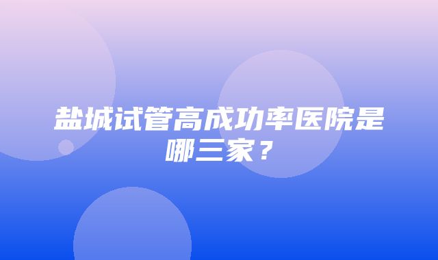 盐城试管高成功率医院是哪三家？