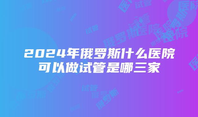 2024年俄罗斯什么医院可以做试管是哪三家