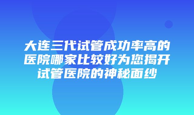 大连三代试管成功率高的医院哪家比较好为您揭开试管医院的神秘面纱