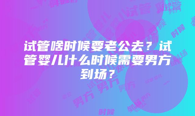 试管啥时候要老公去？试管婴儿什么时候需要男方到场？