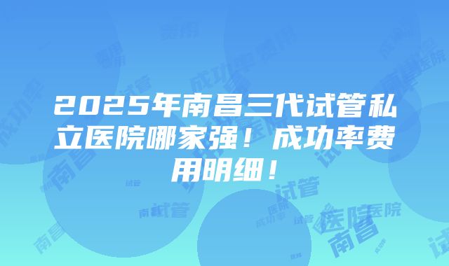 2025年南昌三代试管私立医院哪家强！成功率费用明细！