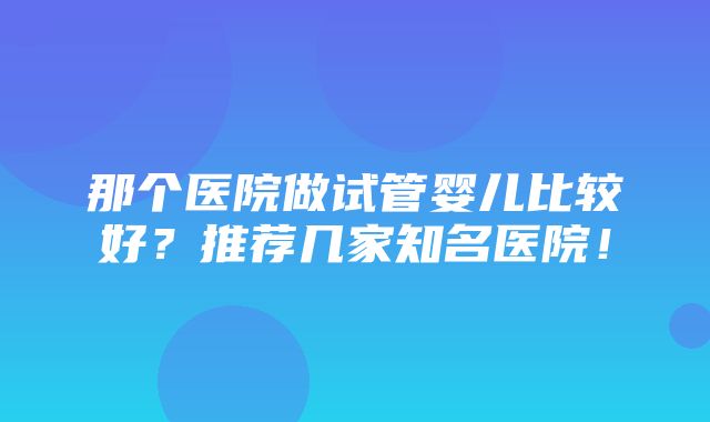 那个医院做试管婴儿比较好？推荐几家知名医院！