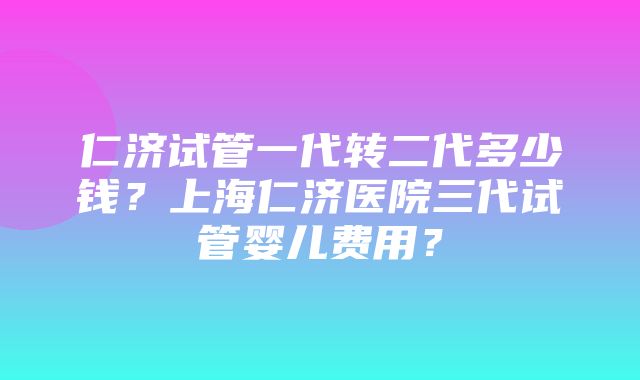 仁济试管一代转二代多少钱？上海仁济医院三代试管婴儿费用？