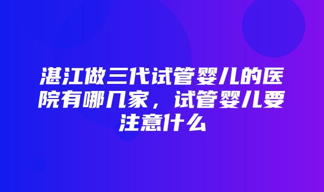 湛江做三代试管婴儿的医院有哪几家，试管婴儿要注意什么