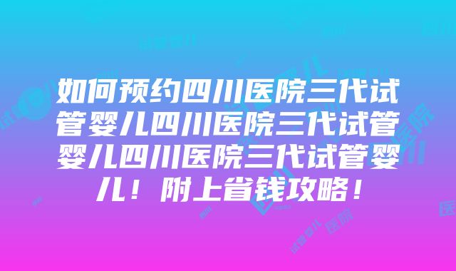 如何预约四川医院三代试管婴儿四川医院三代试管婴儿四川医院三代试管婴儿！附上省钱攻略！