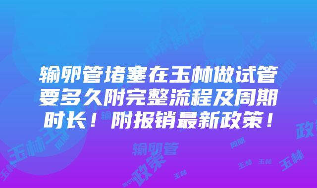 输卵管堵塞在玉林做试管要多久附完整流程及周期时长！附报销最新政策！