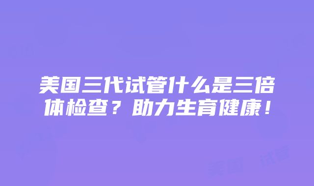 美国三代试管什么是三倍体检查？助力生育健康！