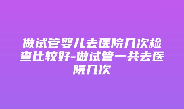 做试管婴儿去医院几次检查比较好-做试管一共去医院几次