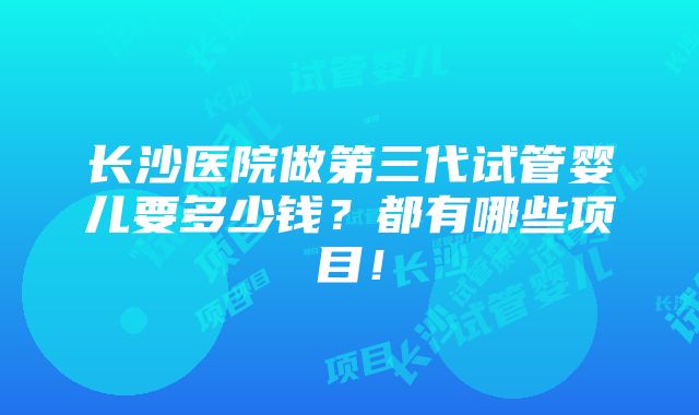 长沙医院做第三代试管婴儿要多少钱？都有哪些项目！