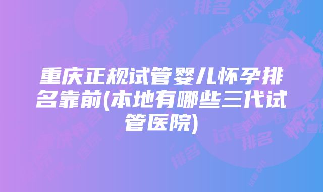 重庆正规试管婴儿怀孕排名靠前(本地有哪些三代试管医院)