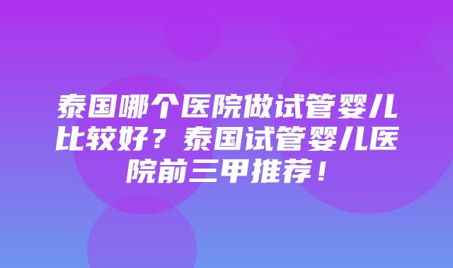 泰国哪个医院做试管婴儿比较好？泰国试管婴儿医院前三甲推荐！