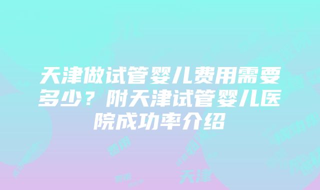 天津做试管婴儿费用需要多少？附天津试管婴儿医院成功率介绍