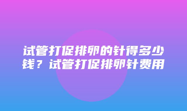 试管打促排卵的针得多少钱？试管打促排卵针费用