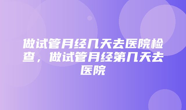 做试管月经几天去医院检查，做试管月经第几天去医院