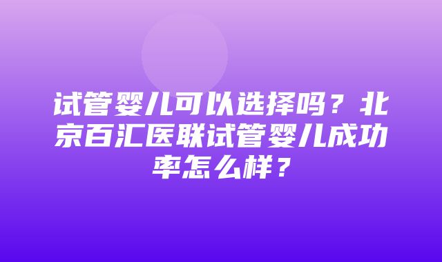 试管婴儿可以选择吗？北京百汇医联试管婴儿成功率怎么样？