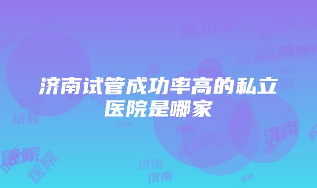 济南试管成功率高的私立医院是哪家