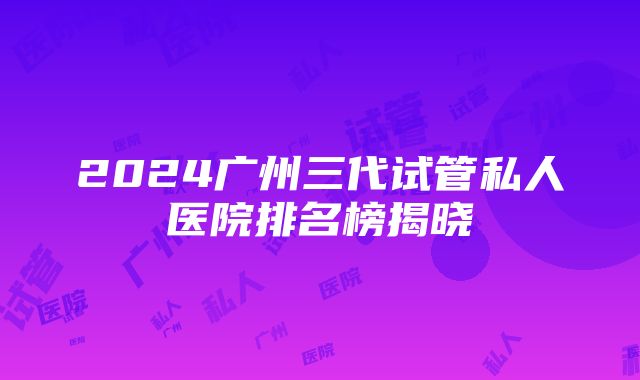 2024广州三代试管私人医院排名榜揭晓