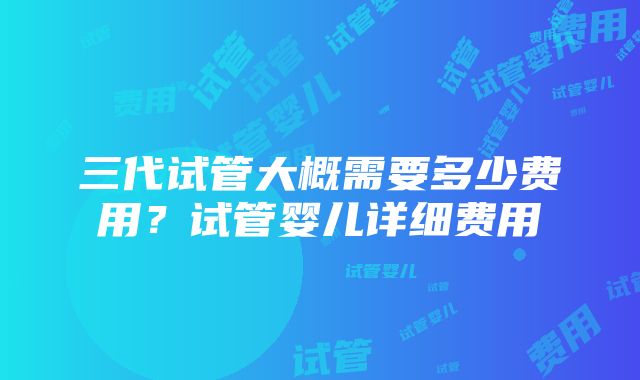 三代试管大概需要多少费用？试管婴儿详细费用