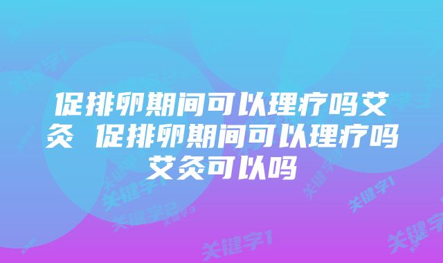 促排卵期间可以理疗吗艾灸 促排卵期间可以理疗吗艾灸可以吗