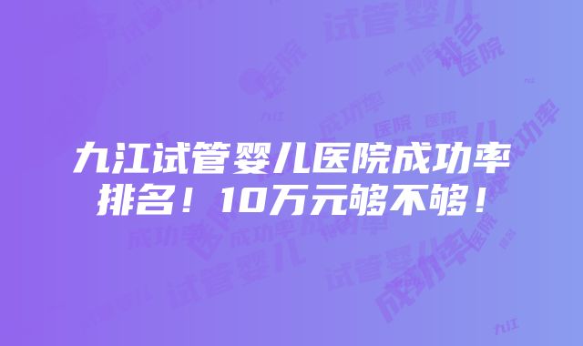 九江试管婴儿医院成功率排名！10万元够不够！