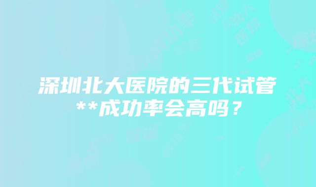 深圳北大医院的三代试管**成功率会高吗？