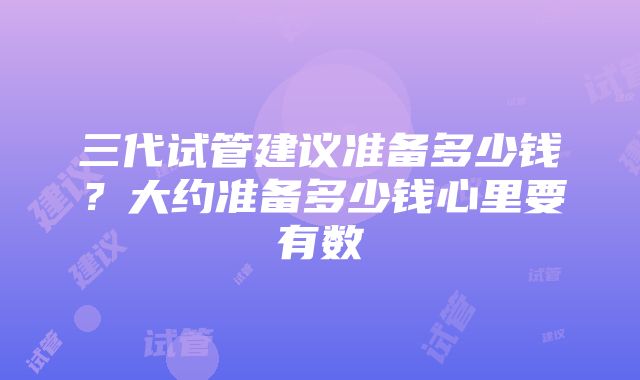 三代试管建议准备多少钱？大约准备多少钱心里要有数