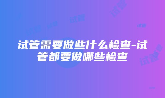 试管需要做些什么检查-试管都要做哪些检查