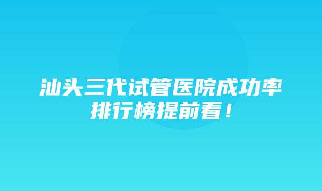 汕头三代试管医院成功率排行榜提前看！