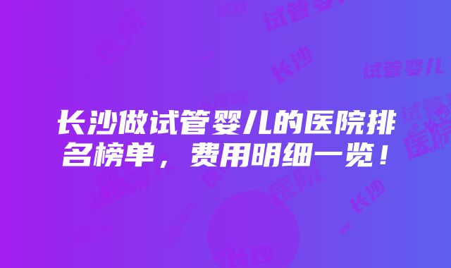 长沙做试管婴儿的医院排名榜单，费用明细一览！