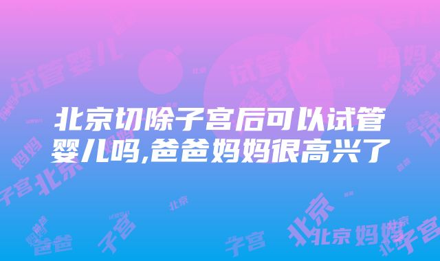 北京切除子宫后可以试管婴儿吗,爸爸妈妈很高兴了