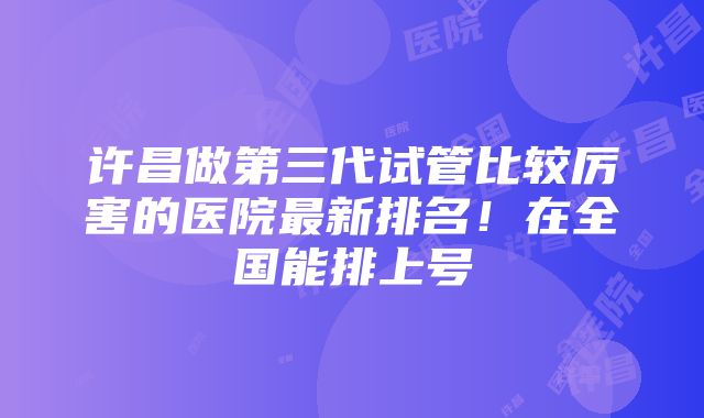 许昌做第三代试管比较厉害的医院最新排名！在全国能排上号