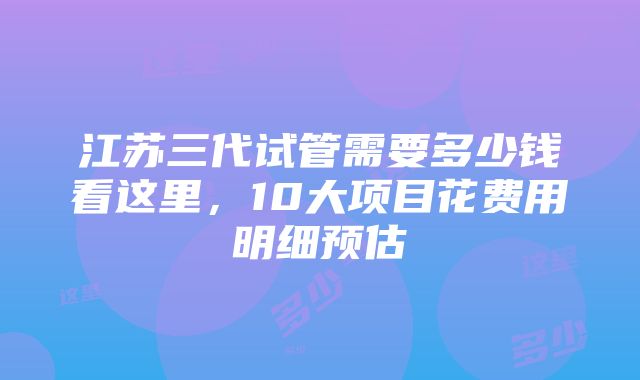 江苏三代试管需要多少钱看这里，10大项目花费用明细预估