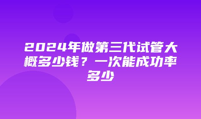 2024年做第三代试管大概多少钱？一次能成功率多少